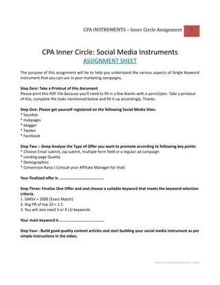 CPA INSTRUMENTS – Inner Circle Assignment              1




                CPA Inner Circle: Social Media Instruments
                                               ASSIGNMENT SHEET
The purpose of this assignment will be to help you understand the various aspects of Single Keyword
Instrument that you can use in your marketing campaigns.

Step Zero: Take a Printout of this document
Please print this PDF File because you'll need to fill in a few blanks with a pencil/pen. Take a printout
of this, complete the tasks mentioned below and fill it up accordingly. Thanks

Step One: Please get yourself registered on the following Social Media Sites:
* Squidoo
* Hubpages
* blogger
* Twitter
* Facebook

Step Two :- Deep Analyze the Type of Offer you want to promote according to following key points
* Choose Email submit, zip submit, multiple form field or a regular ad campaign
* Landing page Quality
* Demographics
* Conversion Ratio ( Consult your Affiliate Manager for that)

Your finalized offer is .......................................

Step Three: Finalize One Offer and and choose a suitable keyword that meets the keyword selection
criteria.
1. GMSV > 2000 (Exact Match)
2. Avg PR of top 10 < 1.5
3. You will also need 3 or 4 LSI keywords

Your main keyword is .......................................

Step Four : Build good quality content articles and start building your social media instrument as per
simple instructions in the video.




                                                                                www.cpainstruments.com
 