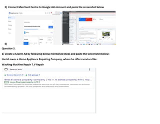 3) Connect Merchant Centre to Google Ads Account and paste the screenshot below
4)
Question 3.
1) Create a Search Ad by following below mentioned steps and paste the Screenshot below:
Harish owns a Home Appliance Repairing Company, where he offers services like:
Washing Machine Repair T.V Repair
 