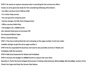 STEP-1 He wants to capture everyone who is searching for the services he offers.
Create an ad to generate leads for him considering following information:
▪ He offers services from 9 AM to 8 PM
▪ It’s a Door Step service
▪ He uses genuine company parts
▪ Service charges: Rs 250, Parts Charges Extra
▪ Offers services Delhi Only
▪ His budget is Rs. 15000/month
Use relevant Extensions to Increase CTR
Use Keyword Match Types
Write a Good Ad Copy
STEP -2 You have noticed that the ad is showing on the page number 2 and now make
suitable changes to get the ad on page number 1
STEP-3 He has expended his business and now he also provides services in Noida and
Faridabad, Add the locations.
STEP-4 Add local keywords for Noida and Faridabad
STEP-5 Increase the budget to 20000/month to capture the new cities.
Question 4. Paste the Event Snippet (Conversion Tracking code) between <head> </head> section of the
Thank You Page and Paste the Screen Shot below:
 