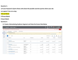 Question 5.
1) If your Keyword is Sports Shoes write down the possible searches queries where your ads
can appear if you are using:
Question 6.
1) Create a Remarketing Audience Segment and Paste the Screen Shot Below
 