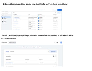 2) Connect Google Ads and Your Website using Global Site Tag and Paste the screenshot below
Question 7. 1) Setup Google Tag Manager Account for your Website, and Connect it to your website. Paste
the Screenshot below
 