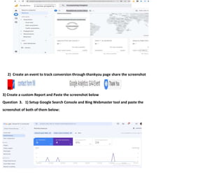 2) Create an event to track conversion through thankyou page share the screenshot
3)
3) Create a custom Report and Paste the screenshot below
Question 3. 1) Setup Google Search Console and Bing Webmaster tool and paste the
screenshot of both of them below:
 