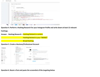 Question 4. Perform a Hashtag Research for your Instagram Profile and write down at least 15 relevant
hashtags.
Answer . Hashtag Research – Hashtag Related to content
Hashtag Related to your “BRAND”
Broad Hashtag
Question 5. Create a Business/Professional Account
Question 6. Boost a Post and paste the screenshot of the targeting below
 