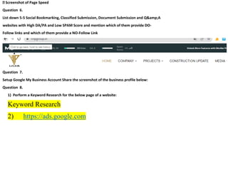 Screenshot of Page Speed
Question 6.
List down 5-5 Social Bookmarking, Classified Submission, Document Submission and Q&amp;A
websites with High DA/PA and Low SPAM Score and mention which of them provide DO-
Follow links and which of them provide a NO-Follow Link
Question 7.
Setup Google My Business Account Share the screenshot of the business profile below:
Question 8.
1) Perform a Keyword Research for the below page of a website:
Keyword Research
2) https://ads.google.com
 