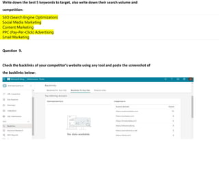 Write down the best 5 keywords to target, also write down their search volume and
competition:
. SEO (Search Engine Optimization)
. Social Media Marketing
. Content Marketing
. PPC (Pay-Per-Click) Advertising
. Email Marketing
Question 9.
Check the backlinks of your competitor’s website using any tool and paste the screenshot of
the backlinks below:
 