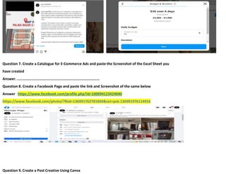 21
Question 7. Create a Catalogue for E-Commerce Ads and paste the Screenshot of the Excel Sheet you
have created
Answer. ……………………………………………………………………………
Question 8. Create a Facebook Page and paste the link and Screenshot of the same below
Answer https://www.facebook.com/profile.php?id=100094123424040
https://www.facebook.com/photo/?fbid=136991762781604&set=pcb.136991976114916
Question 9. Create a Post Creative Using Canva
 