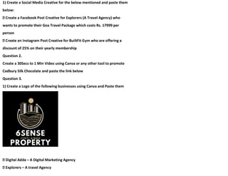 1) Create a Social Media Creative for the below mentioned and paste them
below:
Create a Facebook Post Creative for Explorers (A Travel Agency) who
wants to promote their Goa Travel Package which costs Rs. 17999 per
person
discount of 25% on their yearly membership
Question 2.
Create a 30Secs to 1 Min Video using Canva or any other tool to promote
Cadbury Silk Chocolate and paste the link below
Question 3.
1) Create a Logo of the following businesses using Canva and Paste them
– A Digital Marketing Agency
– A travel Agency
 