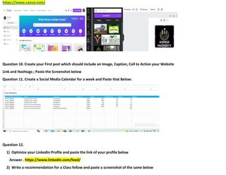 https://www.canva.com/
Question 10. Create your First post which should include an Image, Caption, Call to Action your Website
Link and Hashtags ; Paste the Screenshot below
Question 11. Create a Social Media Calendar for a week and Paste that Below:
Question 12.
1) Optimize your LinkedIn Profile and paste the link of your profile below
Answer . https://www.linkedin.com/feed/
2) Write a recommendation for a Class fellow and paste a screenshot of the same below
 