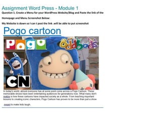 Assignment Word Press - Module 1
Question 1. Create a Menu for your WordPress Website/Blog and Paste the link of the
Homepage and Menu Screenshot Below:
My Website is down so I can t post the link .will be able to put screenshot
 