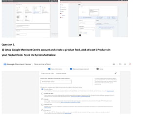 103
Question 3.
1) Setup Google Merchant Centre account and create a product feed, Add at least 5 Products in
your Product feed. Paste the Screenshot below
 
