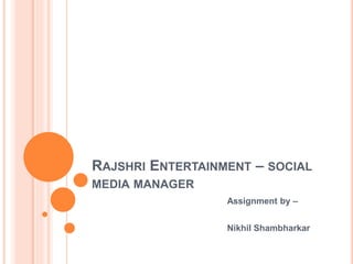 RAJSHRI ENTERTAINMENT – SOCIAL
MEDIA MANAGER
Assignment by –
Nikhil Shambharkar
 