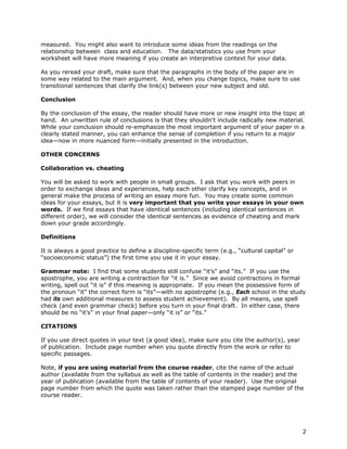 2 
measured. You might also want to introduce some ideas from the readings on the 
relationship between class and education. The data/statistics you use from your 
worksheet will have more meaning if you create an interpretive context for your data. 
As you reread your draft, make sure that the paragraphs in the body of the paper are in 
some way related to the main argument. And, when you change topics, make sure to use 
transitional sentences that clarify the link(s) between your new subject and old. 
Conclusion 
By the conclusion of the essay, the reader should have more or new insight into the topic at 
hand. An unwritten rule of conclusions is that they shouldn't include radically new material. 
While your conclusion should re-emphasize the most important argument of your paper in a 
clearly stated manner, you can enhance the sense of completion if you return to a major 
idea—now in more nuanced form—initially presented in the introduction. 
OTHER CONCERNS 
Collaboration vs. cheating 
You will be asked to work with people in small groups. I ask that you work with peers in 
order to exchange ideas and experiences, help each other clarify key concepts, and in 
general make the process of writing an essay more fun. You may create some common 
ideas for your essays, but it is very important that you write your essays in your own 
words. If we find essays that have identical sentences (including identical sentences in 
different order), we will consider the identical sentences as evidence of cheating and mark 
down your grade accordingly. 
Definitions 
It is always a good practice to define a discipline-specific term (e.g., “cultural capital” or 
“socioeconomic status”) the first time you use it in your essay. 
Grammar note: I find that some students still confuse “it’s” and “its.” If you use the 
apostrophe, you are writing a contraction for “it is.” Since we avoid contractions in formal 
writing, spell out “it is” if this meaning is appropriate. If you mean the possessive form of 
the pronoun “it” the correct form is “its”—with no apostrophe (e.g., Each school in the study 
had its own additional measures to assess student achievement). By all means, use spell 
check (and even grammar check) before you turn in your final draft. In either case, there 
should be no “it’s” in your final paper—only “it is” or “its.” 
CITATIONS 
If you use direct quotes in your text (a good idea), make sure you cite the author(s), year 
of publication. Include page number when you quote directly from the work or refer to 
specific passages. 
Note, if you are using material from the course reader, cite the name of the actual 
author (available from the syllabus as well as the table of contents in the reader) and the 
year of publication (available from the table of contents of your reader). Use the original 
page number from which the quote was taken rather than the stamped page number of the 
course reader. 
 
