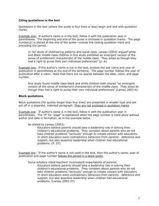 3 
Citing quotations in the text 
Quotations in the text (where the quote is four lines or less) begin and end with quotation 
marks. 
Example one: If author’s name is in the text, follow it with the publication year in 
parentheses. The beginning and end of the quote is enclosed in quotation marks. The page 
number(s) is placed at the end of the quote—outside the closing quotation mark and 
preceding the period. 
In her study of childrearing patterns and social class, Lareau (2003) argued“white 
and Black middle class children in this study exhibited an emergent version of the 
sense of entitlement characteristic of the middle class. They acted as though they 
had a right to purse their own individual preferences” (p. 6). 
Example two: If the author’s name is not in the text, enclose the last name and year of 
publication in parentheses at the end of the sentence. The page number follows the year of 
publication after a colon. Note that there are no spaces between the date, colon, and page 
number. 
One study found middle class black and white children both shared “an emergent 
version of the sense of entitlement characteristic of the middle class. They acted as 
though they had a right to purse their own individual preferences” (Lareau 2003:6). 
Block quotations 
Block quotations (for quotes longer than four lines) are presented in smaller type and are 
set off in a separate, indented paragraph. They are not enclosed in quotation marks. 
Example one: If author’s name is in the text, follow it with the publication year in 
parentheses. The “P” for “page” is capitalized when the page number is cited alone without 
author and date in formation, as in the example below. 
As stated by Lareau (2003): 
Educators believe parents should take a leadership role in solving their 
children’s educational problems. They complain about parents who do not 
take children problems “seriously” enough to initiate contact with educators. 
In short educators want contradictory behaviors from parents: deference and 
support, but also assertive leadership when children had educational 
problems. (P. 27) 
Example two: If the author’s name is not used in the text, then the author’s name, year of 
publication and page number follows the period in a block quote. 
Some scholars noted teachers’ inconsistent expectations of parents: 
Educators believe parents should take a leadership role in solving their 
children’s educational problems. They complain about parents who do not 
take children problems “seriously” enough to initiate contact with educators. 
In short educators want contradictory behaviors from parents: deference and 
support, but also assertive leadership when children had educational 
problems. (Lareau 2003:27) 
 