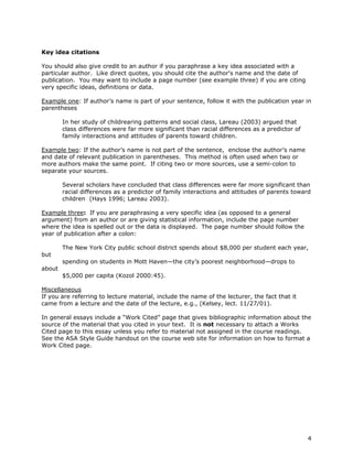 4 
Key idea citations 
You should also give credit to an author if you paraphrase a key idea associated with a 
particular author. Like direct quotes, you should cite the author's name and the date of 
publication. You may want to include a page number (see example three) if you are citing 
very specific ideas, definitions or data. 
Example one: If author’s name is part of your sentence, follow it with the publication year in 
parentheses 
In her study of childrearing patterns and social class, Lareau (2003) argued that 
class differences were far more significant than racial differences as a predictor of 
family interactions and attitudes of parents toward children. 
Example two: If the author’s name is not part of the sentence, enclose the author’s name 
and date of relevant publication in parentheses. This method is often used when two or 
more authors make the same point. If citing two or more sources, use a semi-colon to 
separate your sources. 
Several scholars have concluded that class differences were far more significant than 
racial differences as a predictor of family interactions and attitudes of parents toward 
children (Hays 1996; Lareau 2003). 
Example three: If you are paraphrasing a very specific idea (as opposed to a general 
argument) from an author or are giving statistical information, include the page number 
where the idea is spelled out or the data is displayed. The page number should follow the 
year of publication after a colon: 
The New York City public school district spends about $8,000 per student each year, 
but 
spending on students in Mott Haven—the city’s poorest neighborhood—drops to 
about 
$5,000 per capita (Kozol 2000:45). 
Miscellaneous 
If you are referring to lecture material, include the name of the lecturer, the fact that it 
came from a lecture and the date of the lecture, e.g., (Kelsey, lect. 11/27/01). 
In general essays include a “Work Cited” page that gives bibliographic information about the 
source of the material that you cited in your text. It is not necessary to attach a Works 
Cited page to this essay unless you refer to material not assigned in the course readings. 
See the ASA Style Guide handout on the course web site for information on how to format a 
Work Cited page. 

