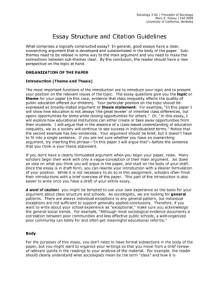 Sociology 3 AC | Principles of Sociology 
Mary E. Kelsey | Fall 2005 
University of California, Berkeley 
Essay Structure and Citation Guidelines 
What comprises a logically constructed essay? In general, good essays have a clear, 
overarching argument that is developed and substantiated in the body of the paper. Sub-themes 
need to be related in some way to the main argument and you need to make the 
connections between sub-themes clear. By the conclusion, the reader should have a new 
perspective on the topic at hand. 
ORGANIZATION OF THE PAPER 
Introduction (Theme and Thesis) 
The most important functions of the introduction are to introduce your topic and to present 
your position on the relevant issues of the topic. The essay questions give you the topic or 
theme for your paper (in this case, evidence that class inequality affects the quality of 
public education offered our children). Your particular position on the topic should be 
expressed as broadly-stated argument or thesis statement. For example, “In this paper I 
will show how education is not always ‘the great leveler’ of inherited class differences, but 
opens opportunities for some while closing opportunities for others.” Or, “In this essay, I 
will explore how educational institutions can either create or take away opportunities from 
their students. I will argue that in the absence of a class-based understanding of education 
inequality, we as a society will continue to see success in individualized terms.” Notice that 
the second example has two sentences. Your argument should be brief, but it doesn't have 
to fit into a single sentence. If you are not sure whether you have an overarching 
argument, try inserting this phrase--"In this paper I will argue that"--before the sentence 
that you think is your thesis statement. 
If you don't have a clearly formulated argument when you begin your paper, relax. Many 
scholars begin their work with only a vague conception of their main argument. Jot down 
an idea on what you think you will argue in the paper, and start on the body of your draft. 
Once the essay is in draft form, you can rewrite your introduction with a clearer formulation 
of your position. While it is not necessary to do so in this assignment, scholars often finish 
their introductions with a brief overview of the paper. This part of the introduction is also 
easier to write once you have a draft of your entire essay. 
A word of caution: you might be tempted to use your own experience as the basis for your 
argument about class structure and schools. As sociologists, we are looking for general 
patterns. There are always individual exceptions to any general pattern, but individual 
exceptions are not sufficient to support generally applied conclusions. Therefore, if you 
want to write about your school experience as “exceptional,” make sure you acknowledge 
the general social trends. For example, “Although most sociological evidence documents a 
correlation between poor communities and less effective public schools, a well-organized 
poor community can lobby for and often get meaningful educational reforms.” 
Body 
For the purposes of this essay, you don't need to have formal subsections in the body of the 
paper, but you might want to organize your writings so that you move from a brief review 
of relevant points in the readings to your analysis of the material. For example, the reader 
should clearly understand what sociologists mean by the term “class” and how it is 
 