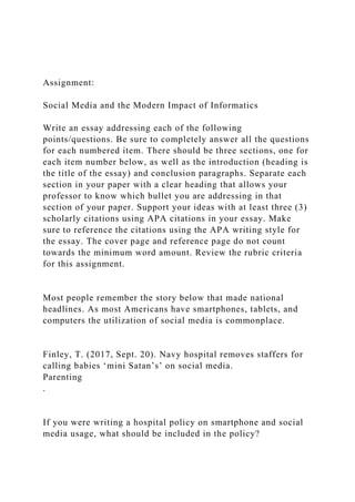 Assignment:
Social Media and the Modern Impact of Informatics
Write an essay addressing each of the following
points/questions. Be sure to completely answer all the questions
for each numbered item. There should be three sections, one for
each item number below, as well as the introduction (heading is
the title of the essay) and conclusion paragraphs. Separate each
section in your paper with a clear heading that allows your
professor to know which bullet you are addressing in that
section of your paper. Support your ideas with at least three (3)
scholarly citations using APA citations in your essay. Make
sure to reference the citations using the APA writing style for
the essay. The cover page and reference page do not count
towards the minimum word amount. Review the rubric criteria
for this assignment.
Most people remember the story below that made national
headlines. As most Americans have smartphones, tablets, and
computers the utilization of social media is commonplace.
Finley, T. (2017, Sept. 20). Navy hospital removes staffers for
calling babies ‘mini Satan’s’ on social media.
Parenting
.
If you were writing a hospital policy on smartphone and social
media usage, what should be included in the policy?
 