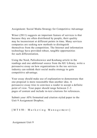Assignment: Social Media Strategy for Competitive Advantage
Winer (2011) suggests an important feature of services is that
because they are often distributed by people, their quality
may be inconsistent at different points in time. Many services
companies are seeking new methods to distinguish
themselves from the competition. The Internet and information
technology have provided robust, tangible opportunities
for such differentiation.
Using the Nord, Paliszkiewicz and Koohang article in the
readings and one additional source from the KU Library, write a
persuasive essay on how organizations in the tax services
industry can rethink their social media strategy to gain
competitive advantage.
Your essay should make use of explanation to demonstrate that
one proposal is more reasonable than another idea. A
persuasive essay tries to convince a reader to accept a definite
point of view. Your paper should range between 2–3
pages of content and include in-text citations for references.
Submit your APA formatted and citation styled paper to the
Unit 9 Assignment Dropbox.
[ M T 4 50 : M a r k e t i n g M a n a g e me n t ]
Assignment Unit 9
 