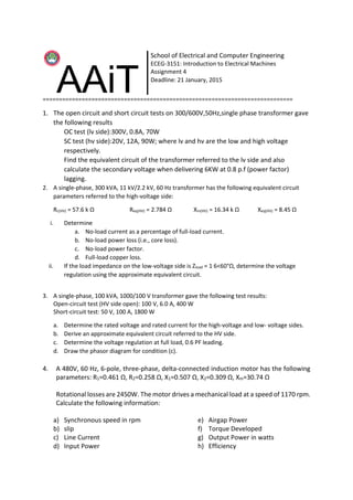 =============================================================================
1. The open circuit and short circuit tests on 300/600V,50Hz,single phase transformer gave
the following results
OC test (lv side):300V, 0.8A, 70W
SC test (hv side):20V, 12A, 90W; where lv and hv are the low and high voltage
respectively.
Find the equivalent circuit of the transformer referred to the lv side and also
calculate the secondary voltage when delivering 6KW at 0.8 p.f (power factor)
lagging.
2. A single-phase, 300 kVA, 11 kV/2.2 kV, 60 Hz transformer has the following equivalent circuit
parameters referred to the high-voltage side:
Rc(HV) = 57.6 k Ω Req(HV) = 2.784 Ω Xm(HV) = 16.34 k Ω Xeq(HV) = 8.45 Ω
i. Determine
a. No-load current as a percentage of full-load current.
b. No-load power loss (i.e., core loss).
c. No-load power factor.
d. Full-load copper loss.
ii. If the load impedance on the low-voltage side is Zload = 1 6<60°Ω, determine the voltage
regulation using the approximate equivalent circuit.
3. A single-phase, 100 kVA, 1000/100 V transformer gave the following test results:
Open-circuit test (HV side open): 100 V, 6.0 A, 400 W
Short-circuit test: 50 V, 100 A, 1800 W
a. Determine the rated voltage and rated current for the high-voltage and low- voltage sides.
b. Derive an approximate equivalent circuit referred to the HV side.
c. Determine the voltage regulation at full load, 0.6 PF leading.
d. Draw the phasor diagram for condition (c).
4. A 480V, 60 Hz, 6-pole, three-phase, delta-connected induction motor has the following
parameters: R1=0.461 Ω, R2=0.258 Ω, X1=0.507 Ω, X2=0.309 Ω, Xm=30.74 Ω
Rotational losses are 2450W. The motor drives a mechanical load at a speed of 1170 rpm.
Calculate the following information:
a) Synchronous speed in rpm
b) slip
c) Line Current
d) Input Power
e) Airgap Power
f) Torque Developed
g) Output Power in watts
h) Efficiency
School of Electrical and Computer Engineering
ECEG-3151: Introduction to Electrical Machines
Assignment 4
Deadline: 21 January, 2015
 
