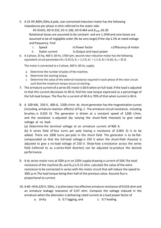 5. A 25 HP,400V,50Hz,4 pole, star connected induction motor has the following
impedances per phase in ohm referred to the stator side:
R1=0.641; R2=0.332; X1=1.106; X2=0.464 and Xmag =26.30
Rotational losses are assumed to be constant and are 1.1KW and core losses are
assumed to be of negligible order (Rc be very large).If the slip 2.2% at rated voltage
and frequency. Find
i. Speed iii.Power factor v.Effiecency of motor
ii. Stator current iv.Output and input power
6. A 3 phase, 25 hp, 460 V, 60 Hz, 1760 rpm, wound-rotor induction motor has the following
equivalent circuit parameters:R1= 0.25 Ω, X1 = 1.2 Ω, X2’ = 1.1 Ω, R2’= 0.2Ω, Xm = 35 Ω
The motor is connected to a 3 phase, 460 V, 60 Hz, supply.
a. Determine the number of poles of the machine.
b. Determine the starting torque.
c. Determine the value of the external resistance required in each phase of the rotor circuit
such that the maximum torque occurs at starting.
7. The armature current of a series DC motor is 60 A when on full-load. If the load is adjusted
to that this current decreases to 40-A, find the new torque expressed as a percentage of
the full-load torque. The flux for a current of 40 A is 70% of that when current is 60 A.
8. A 100-kW, 250-V, 400-A, 1200-r/min dc shunt generator has the magnetization curves
(including armature-reaction effects) of Fig. 1. The armature-circuit resistance, including
brushes, is 0.025 . The generator is driven at a constant speed of 1200 r/min,
and the excitation is adjusted (by varying the shunt-field rheostat) to give rated
voltage at no load.
(a) Determine the terminal voltage at an armature current of 400 A.
(b) A series field of four turns per pole having a resistance of 0.005  is to be
added. There are 1000 turns per pole in the shunt field. The generator is to be flat-
compounded so that the full-load voltage is 250 V when the shunt-field rheostat is
adjusted to give a no-load voltage of 250 V. Show how a resistance across the series
field (referred to as a series-field diverter) can be adjusted to produce the desired
performance.
9. A dc series motor runs at 500r.p.m on 220V supply drawing a current of 50A.The total
resistance of the machine (Ra and Rse) is 0.15 ohm, calculate the value of the extra
resistance to be connected in series with the motor circuit that will reduce the speed to
300r.p.m.The load torque being then half of the previous value. Assume flux is
proportional to current.
10. A 60 –KVA,220 V, 50Hz, 1- alternator has effective armature resistance of 0.016 ohm and
an armature leakage reactance of 0.07 ohm. Compute the voltage induced in the
armature when the alternator is delivering rated current at a load power factor of
a. Unity b. 0.7 lagging, and c. 0.7 leading.
 