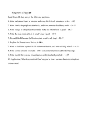 Assignments on Hosea 14
Read Hosea 14, then answer the following questions.
1. What had caused Israel to stumble, and what did God call upon them to do – 14:1?
2. What should the people ask God to do, and what promise should they make – 14:2?
3. What change in allegiance should Israel make and what reason is given – 14:3?
4. What did God promise to do if Israel would repent – 14:4?
5. How did God illustrate the blessings that would result Israel – 14:5?
6. Explain the illustration of the tree in 14:6.
7. What is illustrated by those in the shadow of the tree, and how will they benefit – 14:7?
8. What should Ephraim conclude – 14:8? Explain the illustration of God’s blessings.
9. What should the wise and prudent person understand and conclude – 14:9?
10. Application: What lessons should God’s appeal to Israel teach us about repenting from
our own sins?
 