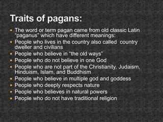  The word or term pagan came from old classic Latin
“paganus” which have different meanings:
 People who lives in the country also called country
dweller and civilians
 People who believe in “the old ways”
 People who do not believe in one God
 People who are not part of the Christianity, Judaism,
Hinduism, Islam, and Buddhism
 People who believe in multiple god and goddess
 People who deeply respects nature
 People who believes in natural powers
 People who do not have traditional religion
 