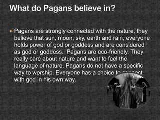  Pagans are strongly connected with the nature, they
believe that sun, moon, sky, earth and rain, everyone
holds power of god or goddess and are considered
as god or goddess. Pagans are eco-friendly. They
really care about nature and want to feel the
language of nature. Pagans do not have a specific
way to worship. Everyone has a choice to connect
with god in his own way.
 