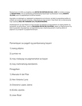Noong hunyo 12,1956 ay pinagtibay ang BATAS NG REPUBLIKA BLG. 1425 na kinilala sa tawag
na BATAS RIZAL. Ito ay ipinatupad ng Pambansang Kapulungan ng Edukasyon noong AGOSTO
16,1956, ayon sa pagkalathala sa Official Gazette.

Ang batas na nabanggit ay nagsasaad ng pagsasama sa kurikulum ng lahat ng paaralang publiko at
pribado ng kursong nauukol sa buhay, mga ginawa at mga sinulat ni Jose Rizal, lalo na ang kanyang
mga nobelang NOLI ME TANGERE & EL FILIBUSTERISMO.

Hinahangad din ng mga Pilipino sa mga simulain ng kalayaan at nasyonalismo na naging dahilan ng
kamatayan ng ating bayani. Ayon sa SALIGANG BATAS NG PILIPINO, dapat na maging layunin ng
lahat ng paaralan ang paglinang ng kagandahang asal, disiplinang pansarili, budhing sibiko at
pagtuturo ng tungkulin ng pagkamamamayan.




Pamantayan sa pagpili ng pambansang bayani:

1) isang pilipino

2) yumao na

3) may matayog na pagmamahal sa bayan

4) may mahinahong damdamin.

Pinagpilian:

1) Marcelo H del Pilar

2) Hen Antonio Luna

3) Graciano Lopez Jaena

4) Emilio Jacinto

5) Jose Rizal
 