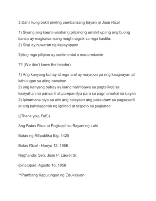 3 Dahil kung bakit piniling pambansang bayani si Jose Rizal

1) Siyang ang kauna-unahang pilipinong umakit upang ang buong
bansa ay magkaisa-isang maghmagsik sa mga kastila.
2) Siya ay huwaran ng kapayapaan

3)Ang mga pilipino ay sentimental o madamdamin

?? (We don’t know the header)

1) Ang kanyang buhay at mga aral ay mayroon pa ring kaugnayan at
kahulugan sa ating panahon
2) ang kanyang buhay ay isang halimbawa sa pagtalikod sa
kasiyahan na pansarili at pampamilya para sa pagmamahal sa bayan
3) Ipinamana niya sa atin ang kalayaan ang pakauhaw sa pagsasarili
at ang kahalagahan ng ignidad at respeto sa pagkatao

((Thank you, Fel!))

Ang Batas Rizal at Pagkapili sa Bayani ng Lahi

Batas ng REpublika Blg. 1425

Batas Rizal - Hunyo 12, 1956

Naghanda: Sen. Jose P. Laurel Sr.

Ipinatupad: Agosto 16, 1956

**Pambang Kapulungan ng Edukasyon
 