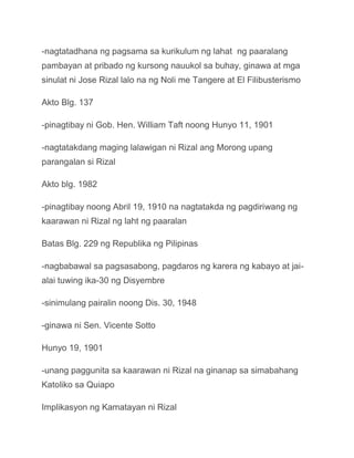 -nagtatadhana ng pagsama sa kurikulum ng lahat ng paaralang
pambayan at pribado ng kursong nauukol sa buhay, ginawa at mga
sinulat ni Jose Rizal lalo na ng Noli me Tangere at El Filibusterismo

Akto Blg. 137

-pinagtibay ni Gob. Hen. William Taft noong Hunyo 11, 1901

-nagtatakdang maging lalawigan ni Rizal ang Morong upang
parangalan si Rizal

Akto blg. 1982

-pinagtibay noong Abril 19, 1910 na nagtatakda ng pagdiriwang ng
kaarawan ni Rizal ng laht ng paaralan

Batas Blg. 229 ng Republika ng Pilipinas

-nagbabawal sa pagsasabong, pagdaros ng karera ng kabayo at jai-
alai tuwing ika-30 ng Disyembre

-sinimulang pairalin noong Dis. 30, 1948

-ginawa ni Sen. Vicente Sotto

Hunyo 19, 1901

-unang paggunita sa kaarawan ni Rizal na ginanap sa simabahang
Katoliko sa Quiapo

Implikasyon ng Kamatayan ni Rizal
 
