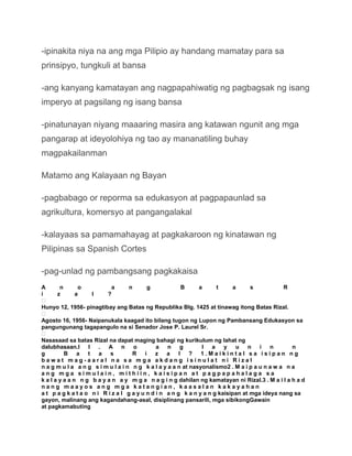 -ipinakita niya na ang mga Pilipio ay handang mamatay para sa
prinsipyo, tungkuli at bansa

-ang kanyang kamatayan ang nagpapahiwatig ng pagbagsak ng isang
imperyo at pagsilang ng isang bansa

-pinatunayan niyang maaaring masira ang katawan ngunit ang mga
pangarap at ideyolohiya ng tao ay mananatiling buhay
magpakailanman

Matamo ang Kalayaan ng Bayan

-pagbabago or reporma sa edukasyon at pagpapaunlad sa
agrikultura, komersyo at pangangalakal

-kalayaas sa pamamahayag at pagkakaroon ng kinatawan ng
Pilipinas sa Spanish Cortes

-pag-unlad ng pambangsang pagkakaisa
A       n       o           a      n      g             B     a      t      a     s           R
i      z       a    l     ?

Hunyo 12, 1956- pinagtibay ang Batas ng Republika Blg. 1425 at tinawag itong Batas Rizal.

Agosto 16, 1956- Naipanukala kaagad ito bilang tugon ng Lupon ng Pambansang Edukasyon sa
pangungunang tagapangulo na si Senador Jose P. Laurel Sr.

Nasasaad sa batas Rizal na dapat maging bahagi ng kurikulum ng lahat ng
dalubhasaan.I I        .  A n        o        a   n g          l a      y    u n i n             n
g         B a t        a   s        R    i z a         l ?     1.Maikintal sa isipan ng
bawat mag-aaral na sa mga akdang isinulat ni Rizal
n a g m u l a a n g s i m u l a i n n g k a l a y a a n at nasyonalismo2 . M a i p a u n a w a n a
ang mga simulain, mithiin, kaisipan at pagpapahalaga sa
k a l a y a a n n g b a y a n a y m g a n a g i n g dahilan ng kamatayan ni Rizal.3 . M a i l a h a d
nang maayos ang mga katangian, kaasalan kakayahan
a t p a g k a t a o n i R i z a l g a y u n d i n a n g k a n y a n g kaisipan at mga ideya nang sa
gayon, malinang ang kagandahang-asal, disiplinang pansarili, mga sibikongGawain
at pagkamabuting
 
