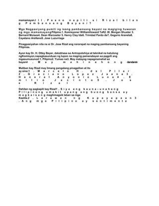 mamamayan.I I I . P a a n o                  n a p i l i        s i    R i z a l     b i l a n
g     P a m b a n s a n g                   B a y a n i ?

Mga Nagpasiyang pumili ng isang pambansang bayani na magiging huwaran
n g m g a m a m a m a y a n g Pilipino.1. Komisyoner WilliamHoward Taft2. W. Morgan Shuster 3.
Bernard Moises4. Dean Warcester 5. Henry Clay Ide6. Trinidad Pardo de7. Gegorio Araneta8.
Cayetano Arellano9. Jose Luzurriaga

Pinagpasiyahan nila na si Dr. Jose Rizal ang nararapat na maging pambansang bayaning
Pilipinas.

Ayon kay Dr. H. Otley Beyer, dalubhasa sa Antropolohiya at teknikal na katulong
ngKomisyon,napagkasunduan ng lupon na maging pamanatayan sa pagpili ang
mgasumusunod:1. Pilipino2. Yumao na3. May matayog napagmamahal sa
bayan4       .     M   a      y          m    a    h    i    n   a    h    o   n   g    damdamin

Maliban kay Rizal may limang pangalang pinagpilian at ito
ay sina:1 . M a r c e l o                          H .         d e l        P i l a r
2 . G r a c i a n o                             L o p e z             J a e n a 3 .
H e n e r a l                       A n y o n i o                  L u n a 4          .   E
m      i   l     i   o           J     a   c     i   n    t    o    5    .    J     o     s
e              R     i       z       a     l

Dahilan ng pagkapili kay Rizal1 . S i y a a n g k a u n a - u n a h a n g
P i l i p i n o n g u m a k i t u p a n g a n g b u o n g b a n s a a y
m a g k a i s a n g maghimagsik laban sa mga
Kastila.2 . L a r a w a n                        n g        K a p a y a p a a n 3
. A n g          m g a        P i l i p i n o          a y      s e n t i m e n t a
 