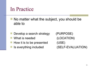 In Practice No matter what the subject, you should be able to Develop a search strategy  (PURPOSE) What is needed (LOCATION) How it is to be presented (USE) Is everything included (SELF-EVALUATION) 