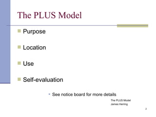 The PLUS Model Purpose Location Use Self-evaluation See notice board for more details The PLUS Model James Herring 