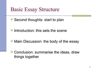 Basic Essay Structure Second thoughts: start to plan Introduction: this sets the scene Main Discussion: the body of the essay Conclusion: summarise the ideas, draw things together 