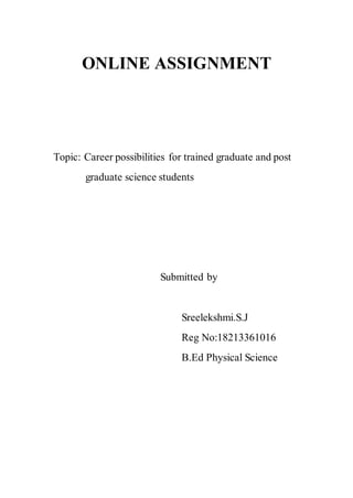 ONLINE ASSIGNMENT 
Topic: Career possibilities for trained graduate and post 
graduate science students 
Submitted by 
Sreelekshmi.S.J 
Reg No:18213361016 
B.Ed Physical Science 
 