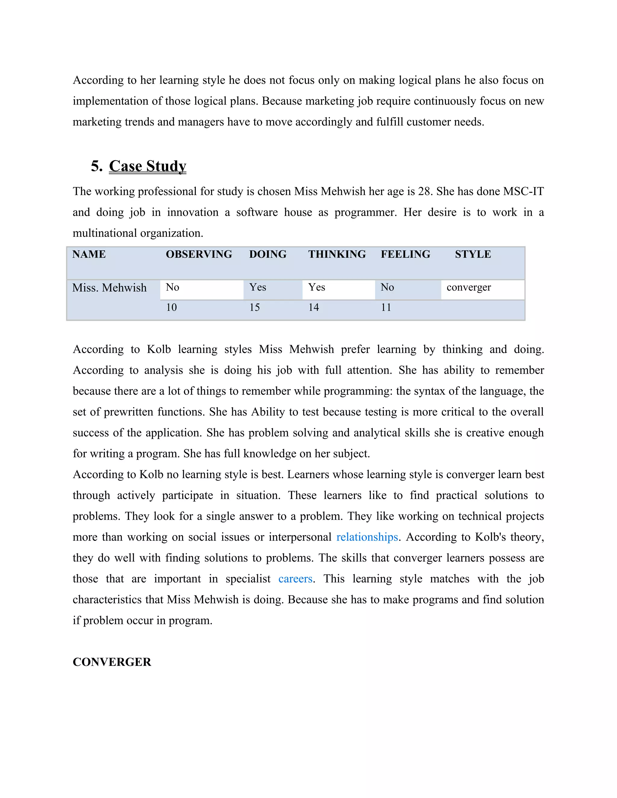 According to her learning style he does not focus only on making logical plans he also focus on
implementation of those logical plans. Because marketing job require continuously focus on new
marketing trends and managers have to move accordingly and fulfill customer needs.


   5. Case Study
The working professional for study is chosen Miss Mehwish her age is 28. She has done MSC-IT
and doing job in innovation a software house as programmer. Her desire is to work in a
multinational organization.
NAME               OBSERVING         DOING       THINKING        FEELING         STYLE


Miss. Mehwish      No                Yes         Yes             No            converger
                   10                15          14              11


According to Kolb learning styles Miss Mehwish prefer learning by thinking and doing.
According to analysis she is doing his job with full attention. She has ability to remember
because there are a lot of things to remember while programming: the syntax of the language, the
set of prewritten functions. She has Ability to test because testing is more critical to the overall
success of the application. She has problem solving and analytical skills she is creative enough
for writing a program. She has full knowledge on her subject.
According to Kolb no learning style is best. Learners whose learning style is converger learn best
through actively participate in situation. These learners like to find practical solutions to
problems. They look for a single answer to a problem. They like working on technical projects
more than working on social issues or interpersonal relationships. According to Kolb's theory,
they do well with finding solutions to problems. The skills that converger learners possess are
those that are important in specialist careers. This learning style matches with the job
characteristics that Miss Mehwish is doing. Because she has to make programs and find solution
if problem occur in program.


CONVERGER
 