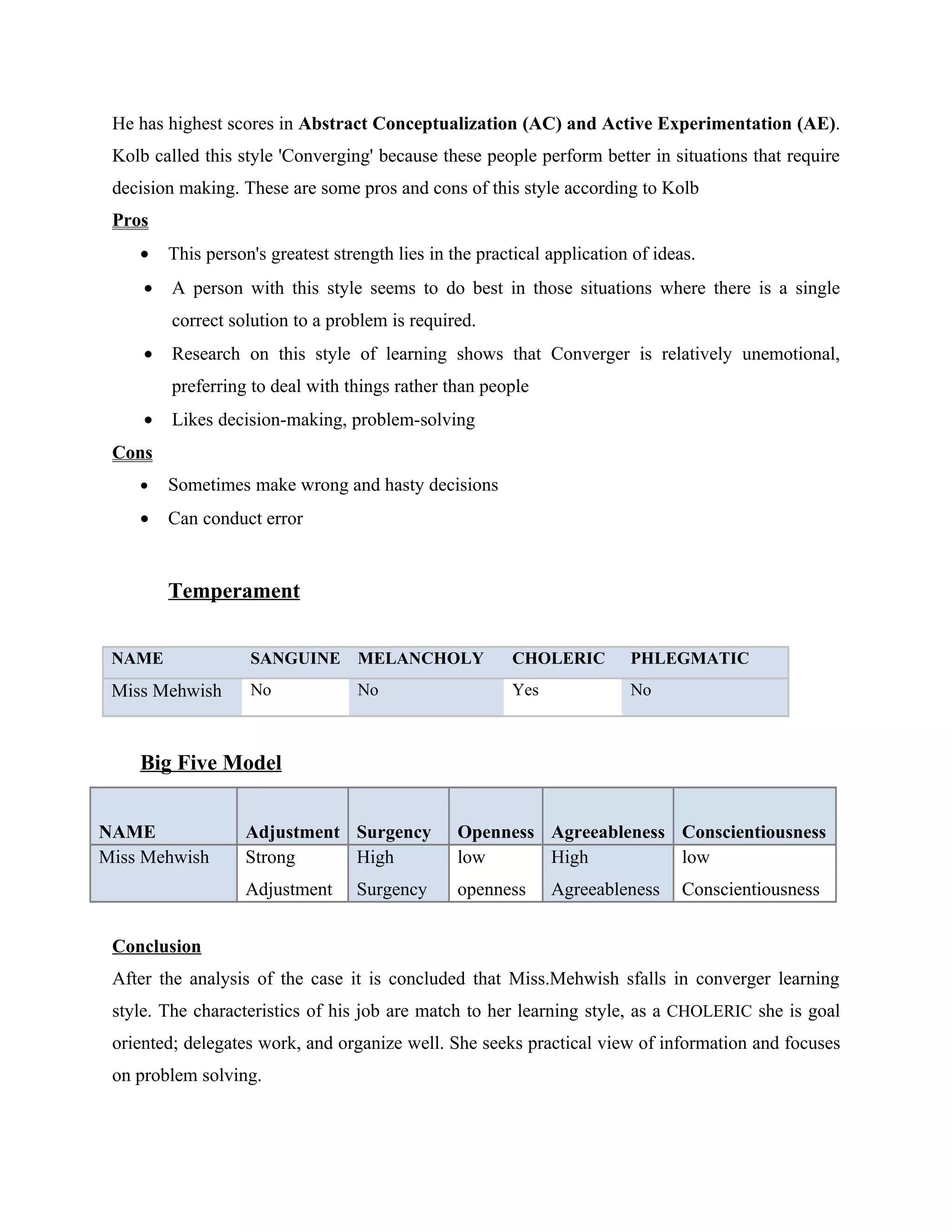 He has highest scores in Abstract Conceptualization (AC) and Active Experimentation (AE).
 Kolb called this style 'Converging' because these people perform better in situations that require
 decision making. These are some pros and cons of this style according to Kolb
 Pros
    •    This person's greatest strength lies in the practical application of ideas.
     •   A person with this style seems to do best in those situations where there is a single
         correct solution to a problem is required.
     •   Research on this style of learning shows that Converger is relatively unemotional,
         preferring to deal with things rather than people
     •   Likes decision-making, problem-solving
 Cons
    •    Sometimes make wrong and hasty decisions
    •    Can conduct error


         Temperament


 NAME               SANGUINE MELANCHOLY                  CHOLERIC         PHLEGMATIC
 Miss Mehwish       No             No                    Yes              No



    Big Five Model


NAME               Adjustment Surgency            Openness Agreeableness Conscientiousness
Miss Mehwish       Strong     High                low      High          low
                   Adjustment      Surgency       openness     Agreeableness      Conscientiousness


 Conclusion
 After the analysis of the case it is concluded that Miss.Mehwish sfalls in converger learning
 style. The characteristics of his job are match to her learning style, as a CHOLERIC she is goal
 oriented; delegates work, and organize well. She seeks practical view of information and focuses
 on problem solving.
 