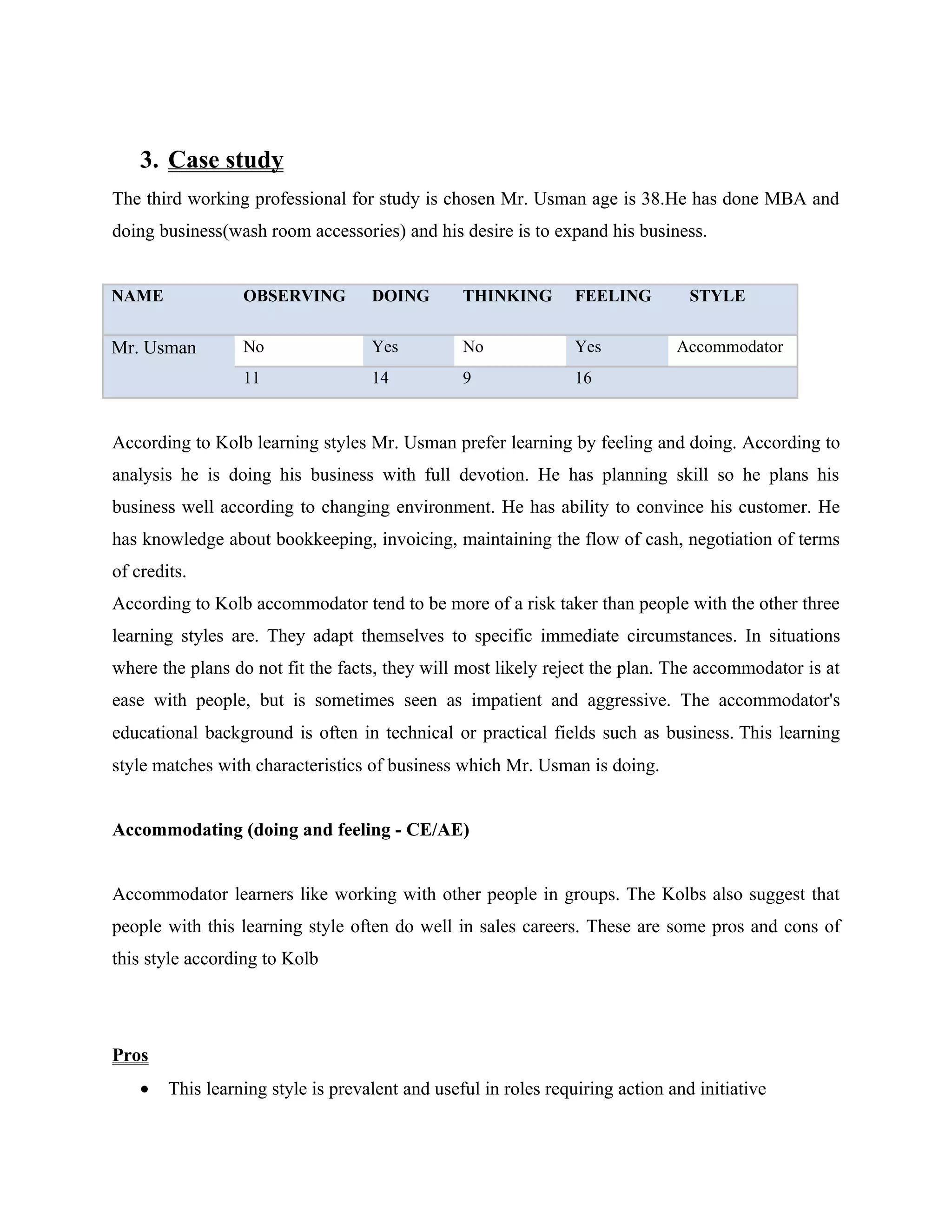 3. Case study
The third working professional for study is chosen Mr. Usman age is 38.He has done MBA and
doing business(wash room accessories) and his desire is to expand his business.


NAME              OBSERVING         DOING        THINKING        FEELING         STYLE


Mr. Usman         No                Yes          No              Yes           Accommodator
                  11                14           9               16


According to Kolb learning styles Mr. Usman prefer learning by feeling and doing. According to
analysis he is doing his business with full devotion. He has planning skill so he plans his
business well according to changing environment. He has ability to convince his customer. He
has knowledge about bookkeeping, invoicing, maintaining the flow of cash, negotiation of terms
of credits.
According to Kolb accommodator tend to be more of a risk taker than people with the other three
learning styles are. They adapt themselves to specific immediate circumstances. In situations
where the plans do not fit the facts, they will most likely reject the plan. The accommodator is at
ease with people, but is sometimes seen as impatient and aggressive. The accommodator's
educational background is often in technical or practical fields such as business. This learning
style matches with characteristics of business which Mr. Usman is doing.


Accommodating (doing and feeling - CE/AE)


Accommodator learners like working with other people in groups. The Kolbs also suggest that
people with this learning style often do well in sales careers. These are some pros and cons of
this style according to Kolb




Pros
    •   This learning style is prevalent and useful in roles requiring action and initiative
 