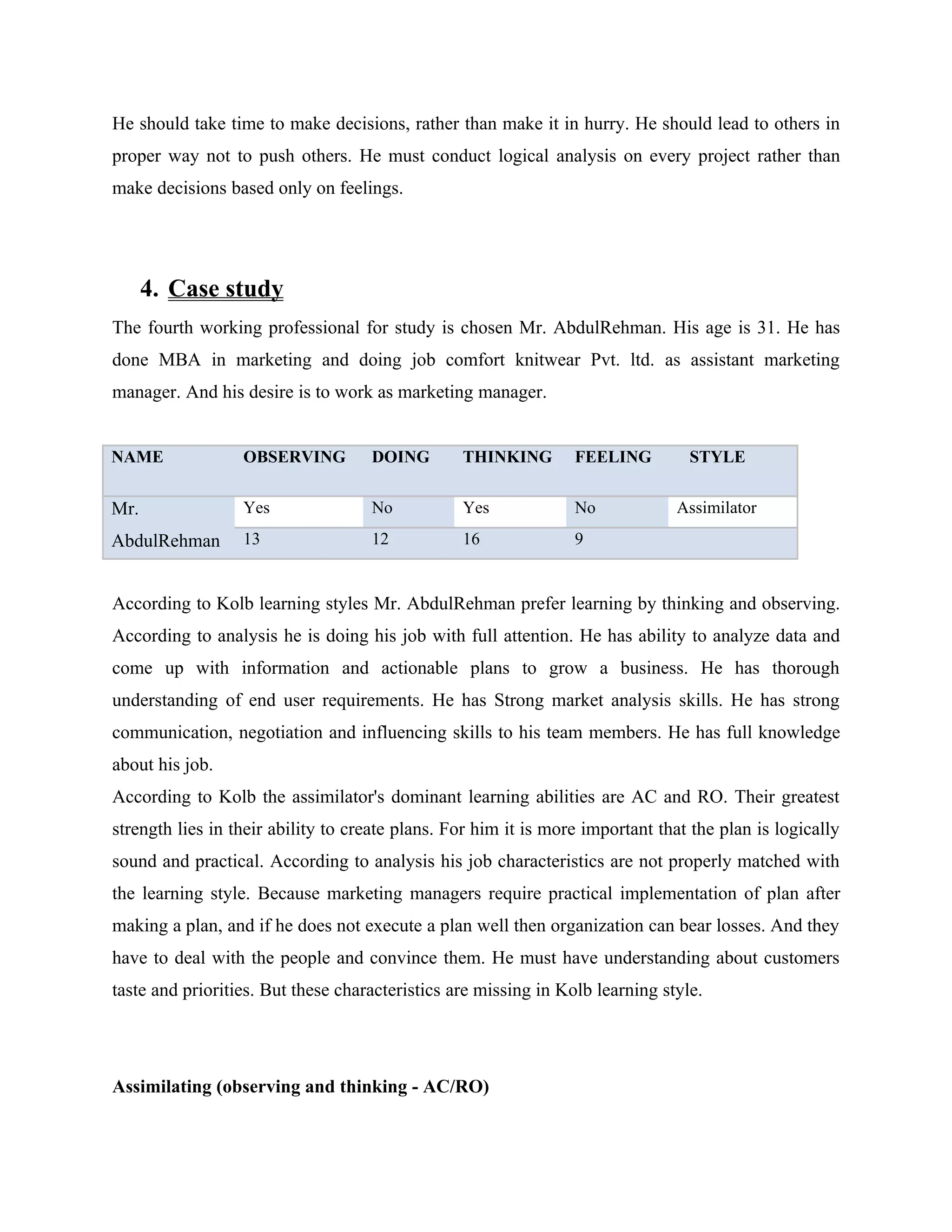 He should take time to make decisions, rather than make it in hurry. He should lead to others in
proper way not to push others. He must conduct logical analysis on every project rather than
make decisions based only on feelings.




      4. Case study
The fourth working professional for study is chosen Mr. AbdulRehman. His age is 31. He has
done MBA in marketing and doing job comfort knitwear Pvt. ltd. as assistant marketing
manager. And his desire is to work as marketing manager.


NAME              OBSERVING         DOING        THINKING        FEELING         STYLE


Mr.               Yes               No           Yes             No            Assimilator
AbdulRehman       13                12           16              9


According to Kolb learning styles Mr. AbdulRehman prefer learning by thinking and observing.
According to analysis he is doing his job with full attention. He has ability to analyze data and
come up with information and actionable plans to grow a business. He has thorough
understanding of end user requirements. He has Strong market analysis skills. He has strong
communication, negotiation and influencing skills to his team members. He has full knowledge
about his job.
According to Kolb the assimilator's dominant learning abilities are AC and RO. Their greatest
strength lies in their ability to create plans. For him it is more important that the plan is logically
sound and practical. According to analysis his job characteristics are not properly matched with
the learning style. Because marketing managers require practical implementation of plan after
making a plan, and if he does not execute a plan well then organization can bear losses. And they
have to deal with the people and convince them. He must have understanding about customers
taste and priorities. But these characteristics are missing in Kolb learning style.




Assimilating (observing and thinking - AC/RO)
 