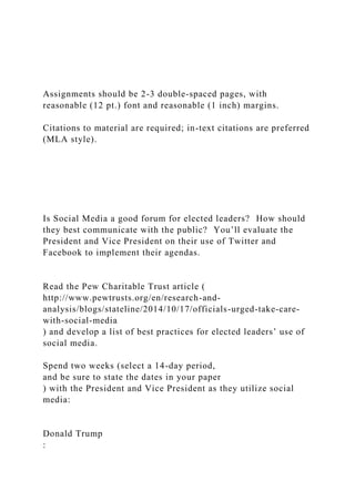 Assignments should be 2-3 double-spaced pages, with
reasonable (12 pt.) font and reasonable (1 inch) margins.
Citations to material are required; in-text citations are preferred
(MLA style).
Is Social Media a good forum for elected leaders? How should
they best communicate with the public? You’ll evaluate the
President and Vice President on their use of Twitter and
Facebook to implement their agendas.
Read the Pew Charitable Trust article (
http://www.pewtrusts.org/en/research-and-
analysis/blogs/stateline/2014/10/17/officials-urged-take-care-
with-social-media
) and develop a list of best practices for elected leaders’ use of
social media.
Spend two weeks (select a 14-day period,
and be sure to state the dates in your paper
) with the President and Vice President as they utilize social
media:
Donald Trump
:
 