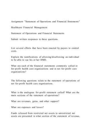 Assignment "Statement of Operations and Financial Statements"
Healthcare Financial Management
Statement of Operations and Financial Statements
Submit written responses to these questions.
List several efforts that have been enacted by payors to control
costs.
Explain the ramifications of allowing/disallowing an individual
to be able to sue his or her HMO.
What are each of the financial statements commonly called in
for-profit health care organizations and in not for-profit care
organizations?
The following questions relate to the statement of operations of
not for-profit health care organizations.
What is the analogous for-profit statement called? What are the
main sections of the statement of operations?
What are revenues, gains, and other support?
What are expenses and losses?
Funds released from restricted net assets to unrestricted net
assets are presented in what section of the statement of revenue,
 