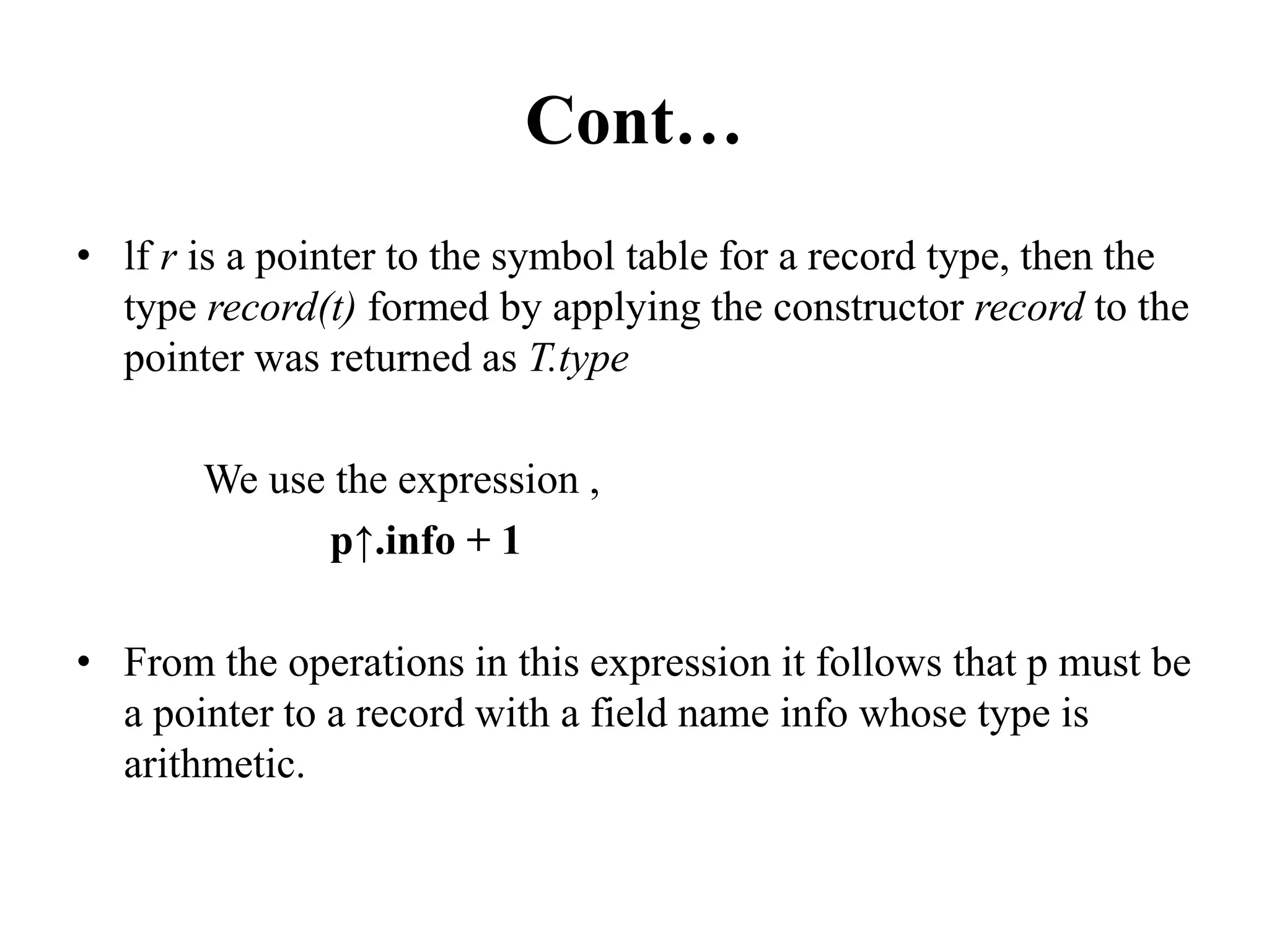 Cont…
• lf r is a pointer to the symbol table for a record type, then the
type record(t) formed by applying the constructor record to the
pointer was returned as T.type
We use the expression ,
p↑.info + 1
• From the operations in this expression it follows that p must be
a pointer to a record with a field name info whose type is
arithmetic.
 