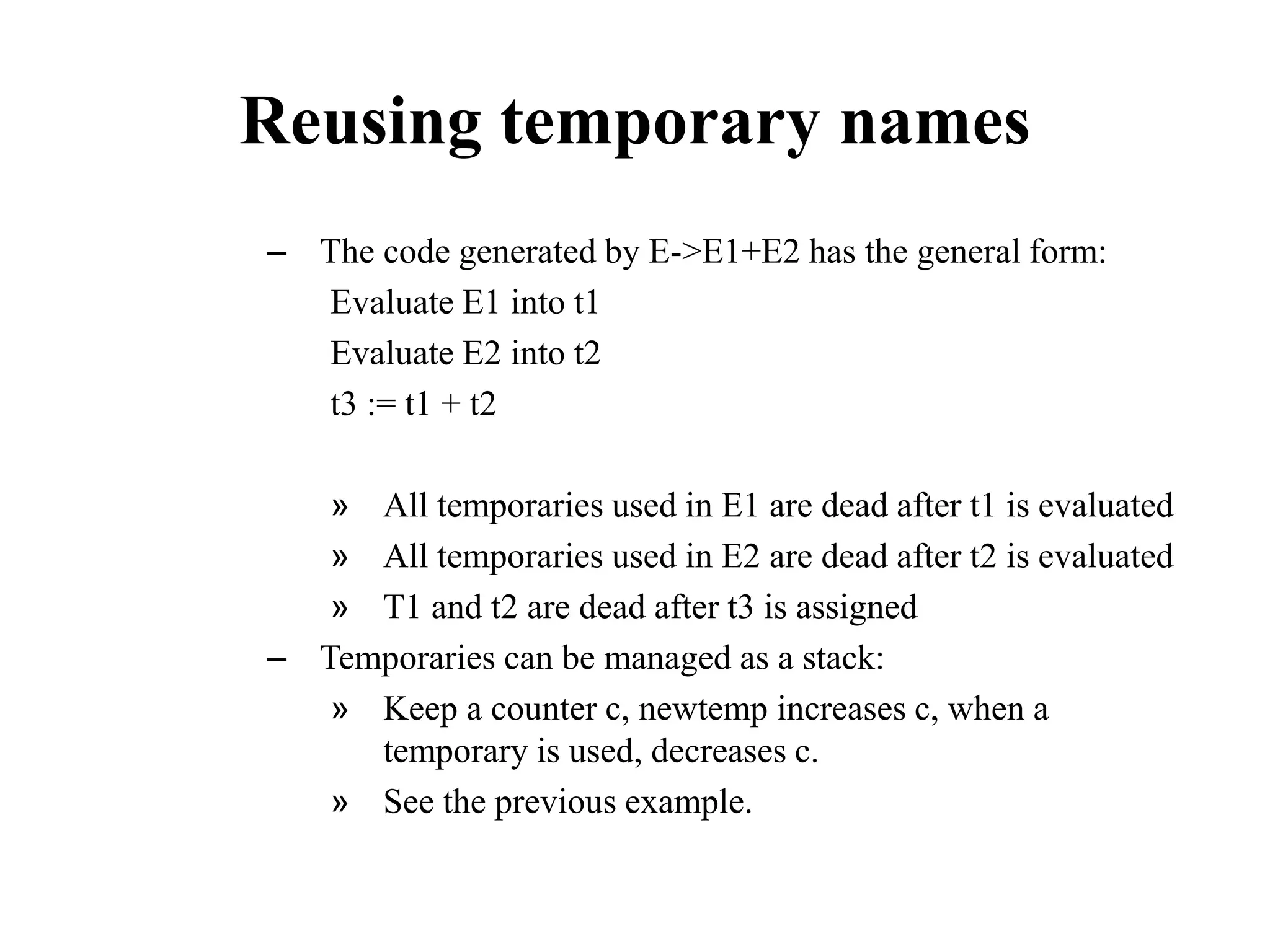 Reusing temporary names
– The code generated by E->E1+E2 has the general form:
Evaluate E1 into t1
Evaluate E2 into t2
t3 := t1 + t2
» All temporaries used in E1 are dead after t1 is evaluated
» All temporaries used in E2 are dead after t2 is evaluated
» T1 and t2 are dead after t3 is assigned
– Temporaries can be managed as a stack:
» Keep a counter c, newtemp increases c, when a
temporary is used, decreases c.
» See the previous example.
 
