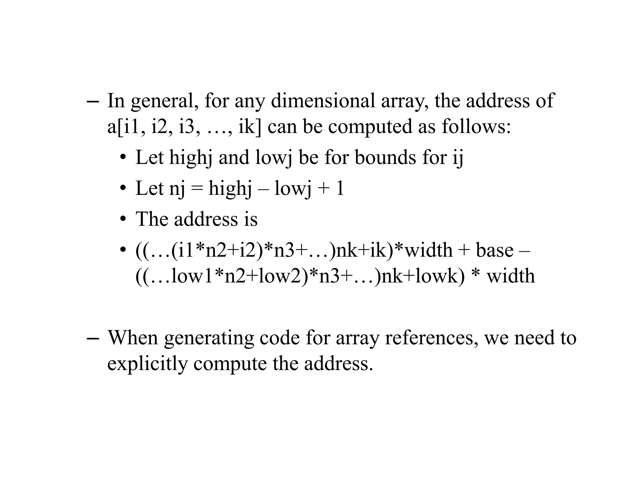 – In general, for any dimensional array, the address of
a[i1, i2, i3, …, ik] can be computed as follows:
• Let highj and lowj be for bounds for ij
• Let nj = highj – lowj + 1
• The address is
• ((…(i1*n2+i2)*n3+…)nk+ik)*width + base –
((…low1*n2+low2)*n3+…)nk+lowk) * width
– When generating code for array references, we need to
explicitly compute the address.
 