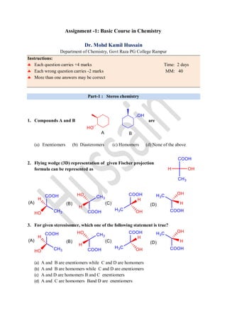Assignment -1: Basic Course in Chemistry
Dr. Mohd Kamil Hussain
Department of Chemistry, Govt Raza PG College Rampur
Instructions:
 Each question carries +4 marks Time: 2 days
 Each wrong question carries -2 marks MM: 40
 More than one answers may be correct
Part-1 : Stereo chemistry
1. Compounds A and B are
(a) Enentiomers (b) Diasteromers (c) Homomers (d) None of the above
2. Flying wedge (3D) representation of given Fischer projection
formula can be represented as
3. For given stereoisomer, which one of the following statement is true?
(a) A and B are enentiomers while C and D are homomers
(b) A and B are homomers while C and D are enentiomers
(c) A and D are homomers B and C enentiomers
(d) A and C are homomers Band D are enentiomers
 