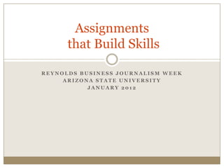 Assignments
      that Build Skills

REYNOLDS BUSINESS JOURNALISM WEEK
     ARIZONA STATE UNIVERSITY
           JANUARY 2012
 