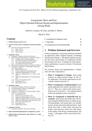 R. S. Laramee, M. Chen, M. L. Wilson, CS 254, Software Engineering, Assignments 3 & 4
Assignments Three and Four:
Object-Oriented Software Design and Implementation
(Group Work)
Robert S. Laramee, M. Chen, and Max L. Wilson
March 9, 2010
Contents
1 Problem Statement and Overview 1
2 About the Client and the Assignments (Functional Specifica-
tion) 2
2.1 The Client’s Functional Specification . . . . . . . . . . . 2
2.1.1 Types of Views: . . . . . . . . . . . . . . . . . 2
2.1.2 Types of Events . . . . . . . . . . . . . . . . . 3
2.1.3 Types of Users: . . . . . . . . . . . . . . . . . . 3
3 Assignment 3 Tasks 3
3.1 Assignment 3 Deadlines: Electronic and Printed . . . . . 4
3.2 Object-Oriented Design Report for Assignment 3 (Phase I) 4
3.2.1 Candidate Classes and Responsibilities: . . . . . 4
3.2.2 Class Hierarchy Diagrams and Descriptions: . . . 4
3.2.3 Sub-systems Diagrams and Descriptions: . . . . 5
3.2.4 User Data File Format Description: . . . . . . . 5
3.3 Object-Oriented Implementation for Assignment 3 (Phase I) 5
3.4 Assignment 3 Submission: Design Report, Implementa-
tion, and Group Report . . . . . . . . . . . . . . . . . . 5
3.4.1 Minutes Protocol (5%) . . . . . . . . . . . . . . 5
3.4.2 Software Application Design Report (20%) . . . 5
3.4.3 Application Implementation V1.0 (50%) . . . . . 6
3.4.4 Application Implementation V1.0 Source Code
(10%) . . . . . . . . . . . . . . . . . . . . . . 6
3.4.5 Application Implementation V1.0 Documentation
(5%) . . . . . . . . . . . . . . . . . . . . . . . 6
3.4.6 Demo via Screen Capture (5%) . . . . . . . . . 6
3.4.7 Group Report (5%) . . . . . . . . . . . . . . . . 6
3.4.8 Digital Copies of Files . . . . . . . . . . . . . . 6
4 Assignment 4 Tasks 7
4.1 Assignment 4 Deadlines: Electronic and Printed . . . . . 7
4.2 Assessment Report for Phase II, Assignment 4 . . . . . . 7
4.3 Assignment 4 Implementation . . . . . . . . . . . . . . 7
4.4 Assignment 4 Submission: Assessment Report, Imple-
mentation, and Group Report . . . . . . . . . . . . . . . 8
4.4.1 Group Minutes (5%) . . . . . . . . . . . . . . . 8
4.4.2 Software Assessment Report (10%) . . . . . . . 8
4.4.3 Application Implementation V2.0 (55%) . . . . . 8
4.4.4 Application Implementation V2 Source Code (10%) 8
4.4.5 Application Implementation Documentation (10%) 8
4.4.6 Demo via Screen Capture (5%) . . . . . . . . . 8
4.4.7 Group Report (5%): . . . . . . . . . . . . . . . 8
4.4.8 Digital Copies of Files . . . . . . . . . . . . . . 9
5 Assignment 5 Preview 9
5.1 Assignment 5 Deadlines: Electronic and Printed . . . . . 9
6 Object-Oriented Implementation for Assignments 3, 4 and 5 9
7 Implementation Documentation using Doxygen for Assign-
ments 3, 4, and 5 9
8 Group Report for Assignments 3 and 4 10
9 Project Hints 10
10 Learning Outcomes and Transferable Skills 10
1 Problem Statement and Overview
In these assignments, each group will design and build
an application called a Digital Calendar, resembling
that pictured in Figure 1. The digital calendar provides
the same basic functionality of a traditional calender
but also quite a bit more. A detailed list of the require-
ments specifications is given in Section 2 (Functional
Specification).
The software design and implementation is broken
down into three major phases:
1. Phase I (Assignment 3) Design: Each group
proposes an object-oriented design for the en-
tire application. The design requirements are de-
scribed in detail in Section 3.2.
2. Phase I (Assignment 3) Implementation: Each
group implements the features described in Sec-
tion 3.3. They are a subset of the feature speci-
fication given in Section 2. The implementation
follows the guidelines given in Section 6.
3. Phase II (Assignment 4) Hand-Off and As-
sessment: Each group then hands their full de-
sign and partial implementation to another group.
Correspondingly, each group takes over another
groups’ design and partial implementation. Each
group then writes a short report assessing the
project work they have taken over with respect
to the quality of the design, implementation, and
testing. A description of this is provided in Sec-
tion 4.2.
1
 
