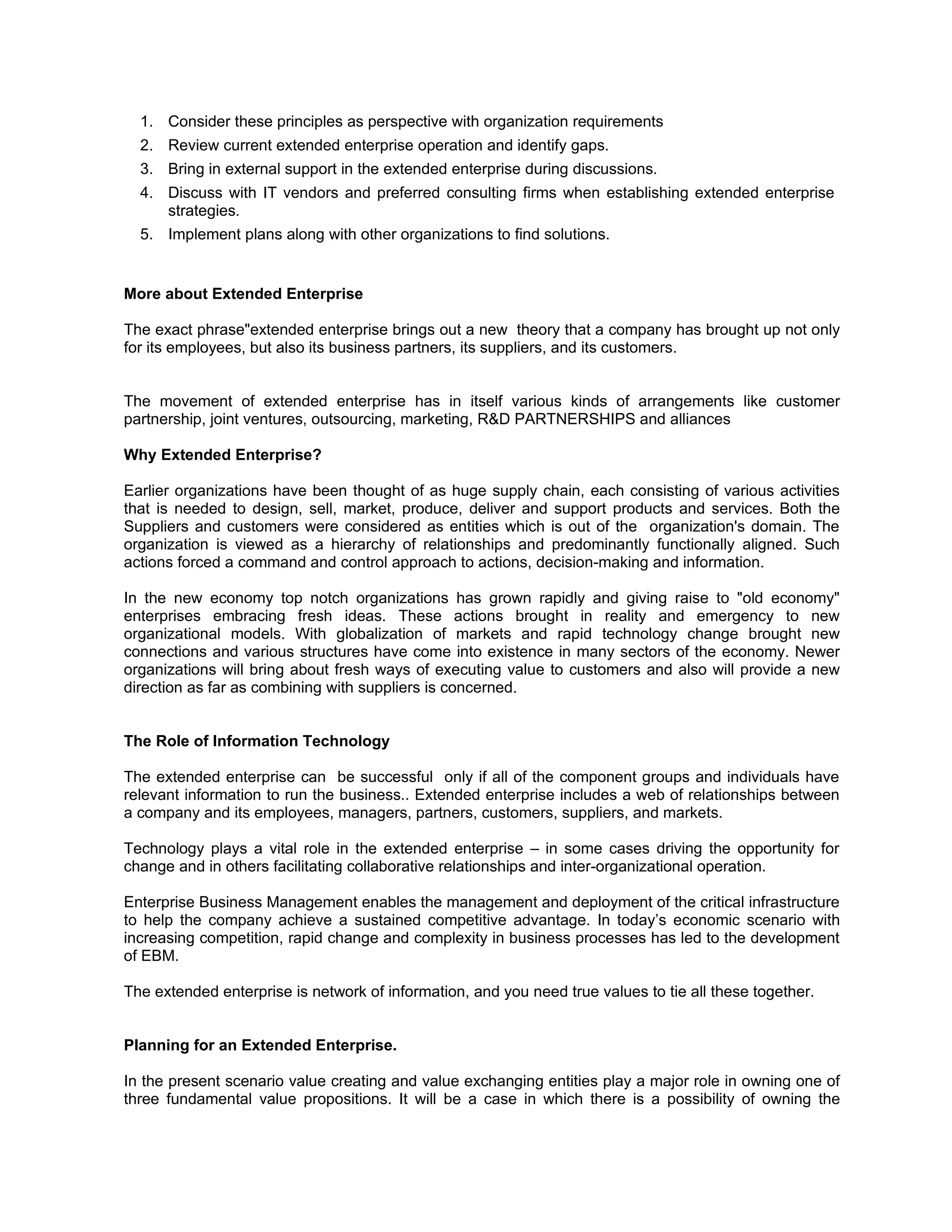 1. Consider these principles as perspective with organization requirements
  2. Review current extended enterprise operation and identify gaps.
  3. Bring in external support in the extended enterprise during discussions.
  4. Discuss with IT vendors and preferred consulting firms when establishing extended enterprise
     strategies.
  5. Implement plans along with other organizations to find solutions.


More about Extended Enterprise

The exact phrase"extended enterprise brings out a new theory that a company has brought up not only
for its employees, but also its business partners, its suppliers, and its customers.


The movement of extended enterprise has in itself various kinds of arrangements like customer
partnership, joint ventures, outsourcing, marketing, R&D PARTNERSHIPS and alliances

Why Extended Enterprise?

Earlier organizations have been thought of as huge supply chain, each consisting of various activities
that is needed to design, sell, market, produce, deliver and support products and services. Both the
Suppliers and customers were considered as entities which is out of the organization's domain. The
organization is viewed as a hierarchy of relationships and predominantly functionally aligned. Such
actions forced a command and control approach to actions, decision-making and information.

In the new economy top notch organizations has grown rapidly and giving raise to "old economy"
enterprises embracing fresh ideas. These actions brought in reality and emergency to new
organizational models. With globalization of markets and rapid technology change brought new
connections and various structures have come into existence in many sectors of the economy. Newer
organizations will bring about fresh ways of executing value to customers and also will provide a new
direction as far as combining with suppliers is concerned.


The Role of Information Technology

The extended enterprise can be successful only if all of the component groups and individuals have
relevant information to run the business.. Extended enterprise includes a web of relationships between
a company and its employees, managers, partners, customers, suppliers, and markets.

Technology plays a vital role in the extended enterprise – in some cases driving the opportunity for
change and in others facilitating collaborative relationships and inter-organizational operation.

Enterprise Business Management enables the management and deployment of the critical infrastructure
to help the company achieve a sustained competitive advantage. In today’s economic scenario with
increasing competition, rapid change and complexity in business processes has led to the development
of EBM.

The extended enterprise is network of information, and you need true values to tie all these together.


Planning for an Extended Enterprise.

In the present scenario value creating and value exchanging entities play a major role in owning one of
three fundamental value propositions. It will be a case in which there is a possibility of owning the
 