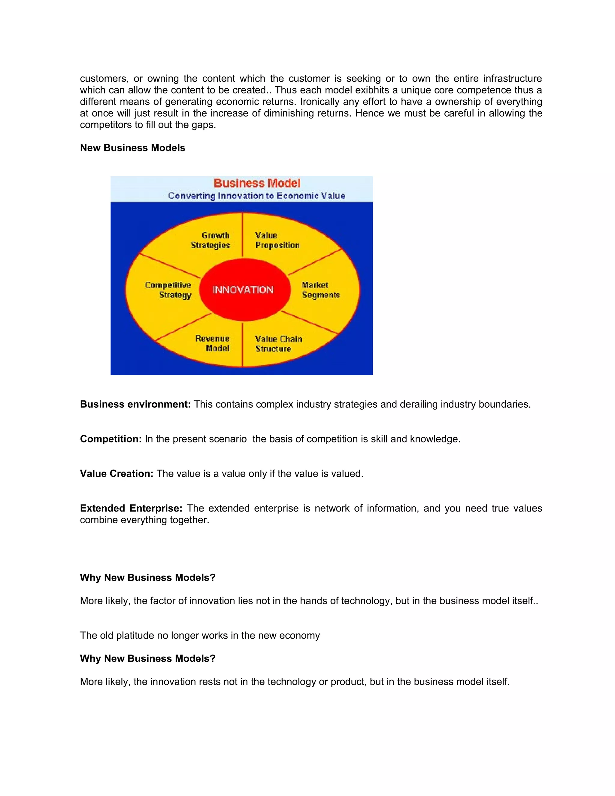 customers, or owning the content which the customer is seeking or to own the entire infrastructure
which can allow the content to be created.. Thus each model exibhits a unique core competence thus a
different means of generating economic returns. Ironically any effort to have a ownership of everything
at once will just result in the increase of diminishing returns. Hence we must be careful in allowing the
competitors to fill out the gaps.

New Business Models




Business environment: This contains complex industry strategies and derailing industry boundaries.


Competition: In the present scenario the basis of competition is skill and knowledge.


Value Creation: The value is a value only if the value is valued.


Extended Enterprise: The extended enterprise is network of information, and you need true values
combine everything together.




Why New Business Models?

More likely, the factor of innovation lies not in the hands of technology, but in the business model itself..


The old platitude no longer works in the new economy

Why New Business Models?

More likely, the innovation rests not in the technology or product, but in the business model itself.
 