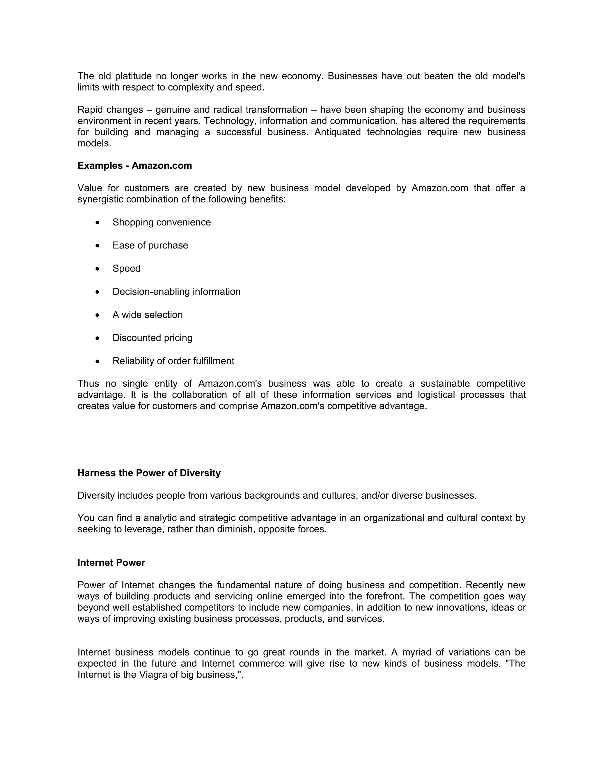The old platitude no longer works in the new economy. Businesses have out beaten the old model's
limits with respect to complexity and speed.

Rapid changes – genuine and radical transformation – have been shaping the economy and business
environment in recent years. Technology, information and communication, has altered the requirements
for building and managing a successful business. Antiquated technologies require new business
models.

Examples - Amazon.com

Value for customers are created by new business model developed by Amazon.com that offer a
synergistic combination of the following benefits:

    •   Shopping convenience

    •   Ease of purchase

    •   Speed

    •   Decision-enabling information

    •   A wide selection

    •   Discounted pricing

    •   Reliability of order fulfillment

Thus no single entity of Amazon.com's business was able to create a sustainable competitive
advantage. It is the collaboration of all of these information services and logistical processes that
creates value for customers and comprise Amazon.com's competitive advantage.




Harness the Power of Diversity

Diversity includes people from various backgrounds and cultures, and/or diverse businesses.

You can find a analytic and strategic competitive advantage in an organizational and cultural context by
seeking to leverage, rather than diminish, opposite forces.


Internet Power

Power of Internet changes the fundamental nature of doing business and competition. Recently new
ways of building products and servicing online emerged into the forefront. The competition goes way
beyond well established competitors to include new companies, in addition to new innovations, ideas or
ways of improving existing business processes, products, and services.


Internet business models continue to go great rounds in the market. A myriad of variations can be
expected in the future and Internet commerce will give rise to new kinds of business models. "The
Internet is the Viagra of big business,".
 
